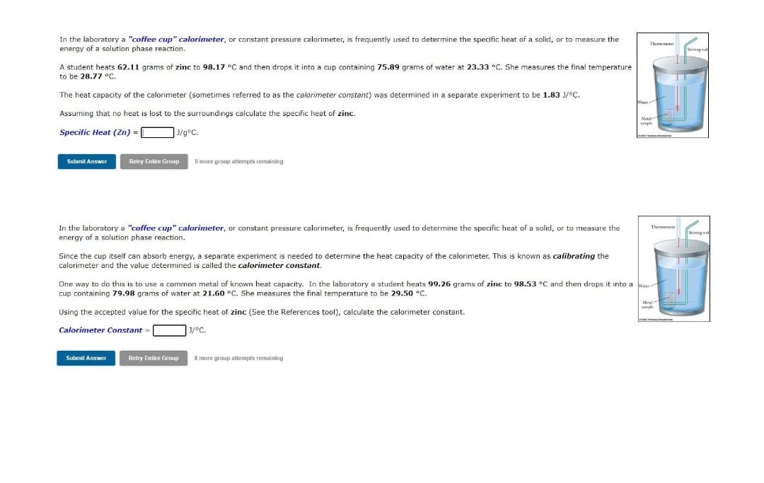 In the laboratory a "coffee cup" calorimeter, or constant pressure calorimeter, is frequently used to determine the specific heat of a solid, or to measure the
energy of a solution phase reaction.
Thememte
Siming n
A student heats 62.11 grams of zinc to 98.17 °C and then drops it into a cup containing 75.89 grams of water at 23.33 °C. She measures the final temperature
to be 28.77 °C.
The heat capacity of the calorimeter (sometimes referred to as the calorimeter constant) was determined in a separate experiment to be 1.83 J/°C.
Assuming that no heat is lost to the surroundings calculate the specific heat of zinc.
Mtal
Specific Heat (Zn) = [
J/g°C.
Subinit Answer
Retry Entire Group
8 more group atlempts remaining
In the laboratory a "coffee cup" calorimeter, or constant pressure calorimeter, is frequently used to determine the specific heat of a solid, or to measure the
energy of a solution phase reaction.
Themuneter
Since the cup itself can absorb energy, a separate experiment is needed to determine the heat capacity of the calorimeter. This is known as calibrating the
calorimeter and the value determined is called the calorimeter constant.
One way to do this is to use a common metal of known heat capacity. In the laboratory a student heats 99.26 grams of zinc to 98.53 °C and then drops it into a
cup containing 79.98 grams of water at 21.60 °C. She measures the final temperature to be 29.50 °C.
Metul
Using the accepted value for the specific heat of zinc (See the References tool), calculate the calorimeter constant.
Calorimeter Constant =
J/°C.
Subnit Answer
Retry Entire Group
8 more group attempts remaining
