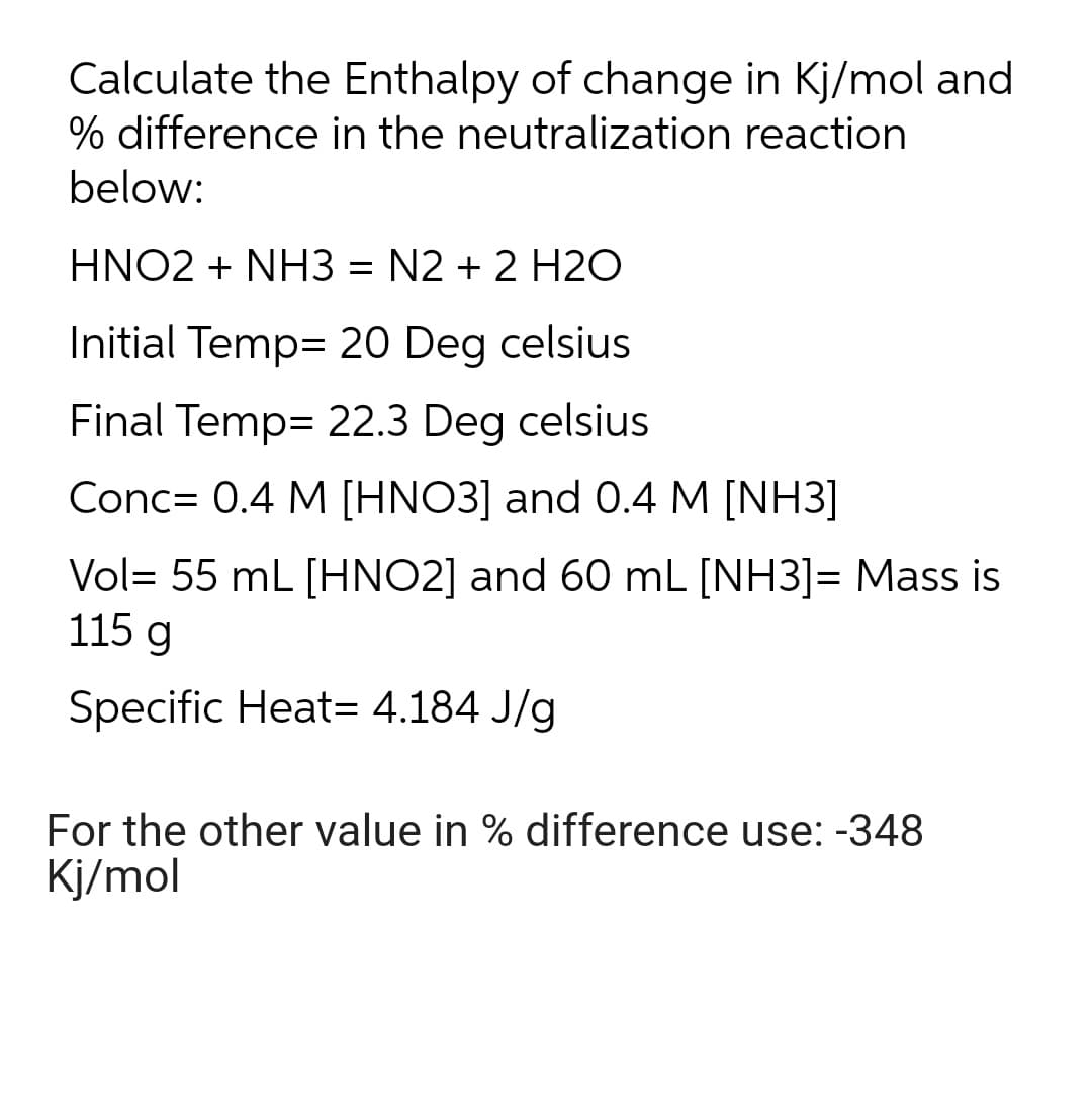 Calculate the Enthalpy of change in Kj/mol and
% difference in the neutralization reaction
below:
HNO2 + NH3 = N2 + 2 H20
Initial Temp= 20 Deg celsius
Final Temp= 22.3 Deg celsius
Conc= 0.4 M [HNO3] and 0.4 M [NH3]
Vol= 55 mL [HNO2] and 60 mL [NH3]= Mass is
115 g
Specific Heat= 4.184 J/g
For the other value in % difference use: -348
Kj/mol
