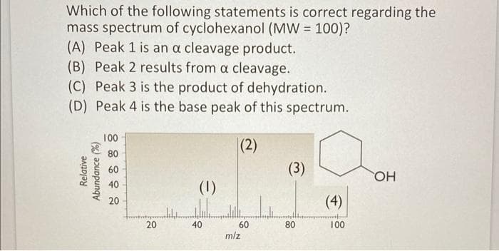 Which of the following statements is correct regarding the
mass spectrum of cyclohexanol (MW = 100)?
(A) Peak 1 is an a cleavage product.
(B) Peak 2 results from a cleavage.
(C) Peak 3 is the product of dehydration.
(D) Peak 4 is the base peak of this spectrum.
100
|(2)
80
60
(3)
40
(1)
20
(4)
60
m/z
20
40
80
100
Relative
Abundance (%)
