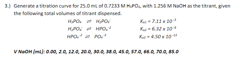 3.) Generate a titration curve for 25.0 ml of 0.7233 M H;PO4, with 1.256 M NaOH as the titrant, given
the following total volumes of titrant dispensed.
H3PO4 = H2PO:
Ko1 = 7.11 x 10 3
Koz = 6.32 x 10-3
Ke3 = 4.50 x 10-13
H2PO, = HPO÷²
HPO:? = PO43
V NAOH (mL): 0.00, 2.0, 12.0, 20.0, 30.0, 38.0, 45.0, 57.0, 66.0, 70.0, 85.0
