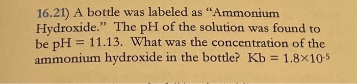 16.21) A bottle was labeled as "Ammonium
Hydroxide." The pH of the solution was found to
be pH = 11.13. What was the concentration of the
ammonium hydroxide in the bottle? Kb = 1.8×10-5
%3D
%3D
