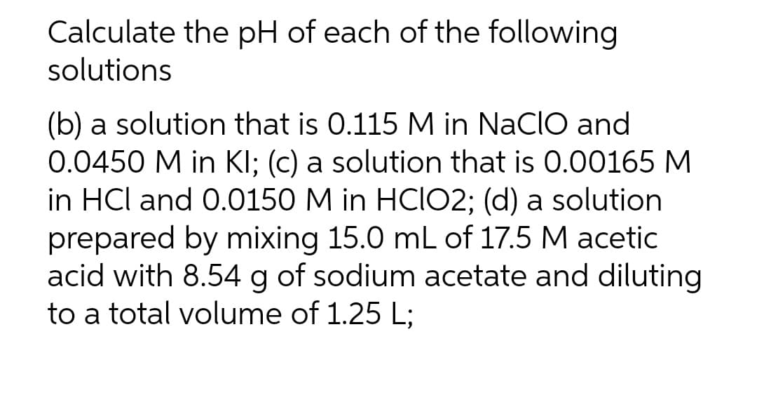Calculate the pH of each of the following
solutions
(b) a solution that is 0.115 M in NaCIO and
0.0450 M in KI; (c) a solution that is 0.00165 M
in HCl and 0.0150 M in HCIO2; (d) a solution
prepared by mixing 15.0 mL of 17.5 M acetic
acid with 8.54 g of sodium acetate and diluting
to a total volume of 1.25 L;
