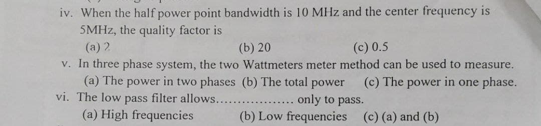 iv. When the half power point bandwidth is 10 MHz and the center frequency is
5MHZ, the quality factor is
(a) 2
V. In three phase system, the two Wattmeters meter method can be used to measure.
(a) The power in two phases (b) The total power
vi. The low pass filter allows....
(b) 20
(c) 0.5
(c) The power in one phase.
only to pass.
(b) Low frequencies (c) (a) and (b)
(a) High frequencies
