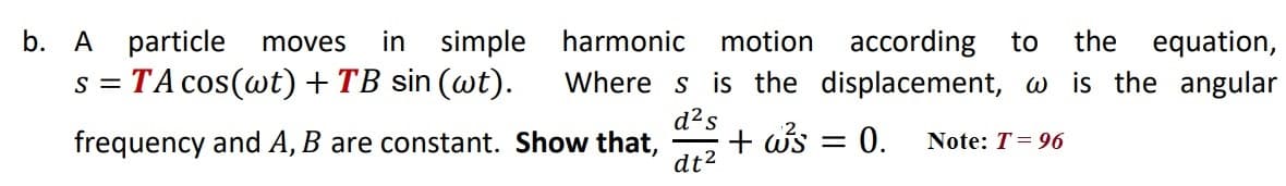 b. A particle
in simple
according to
Where s is the displacement, w is the angular
moves
harmonic
motion
the
equation,
s = TA cos(wt)+TB sin (wt).
d²s
frequency and A, B are constant. Show that,
+ ws = 0.
dt2
Note: T= 96
