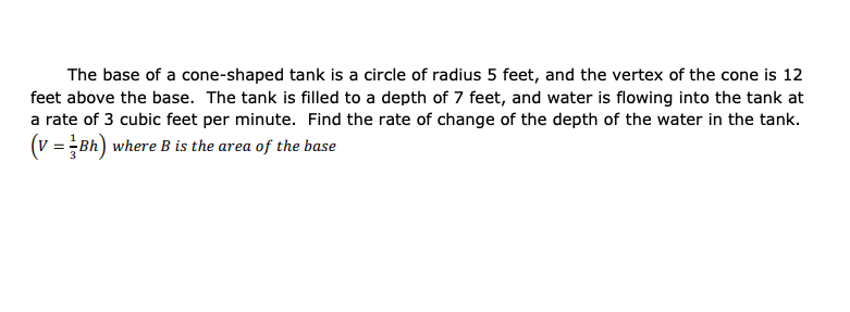 The base of a cone-shaped tank is a circle of radius 5 feet, and the vertex of the cone is 12
feet above the base. The tank is filled to a depth of 7 feet, and water is flowing into the tank at
a rate of 3 cubic feet per minute. Find the rate of change of the depth of the water in the tank.
(v = Bh) where B is the area of the base
