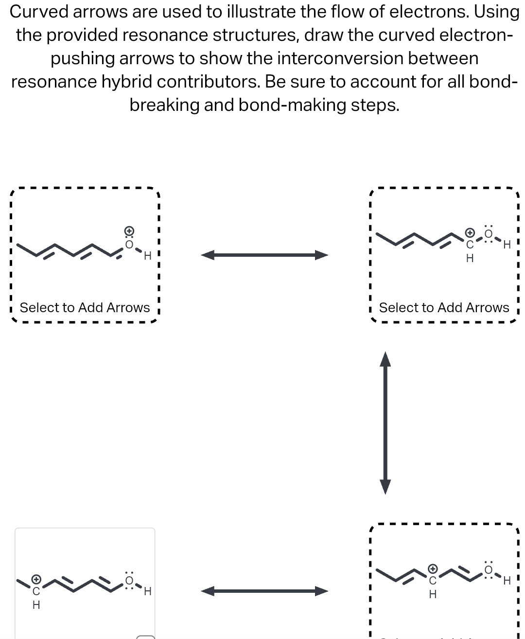Curved arrows are used to illustrate the flow of electrons. Using
the provided resonance structures, draw the curved electron-
pushing arrows to show the interconversion between
resonance hybrid contributors. Be sure to account for all bond-
breaking and bond-making steps.
0:0
11
Select to Add Arrows
ISO
H
'Н
■ Select to Add Arrows
U
H
H