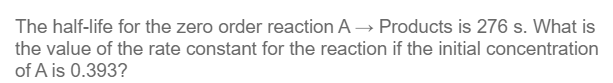 The half-life for the zero order reaction A→ Products is 276 s. What is
the value of the rate constant for the reaction if the initial concentration
of A is 0.393?