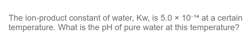 The ion-product constant of water, Kw, is 5.0 × 10-14 at a certain
temperature. What is the pH of pure water at this temperature?