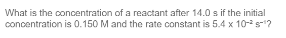 What is the concentration of a reactant after 14.0 s if the initial
concentration is 0.150 M and the rate constant is 5.4 x 10-² s-¹?