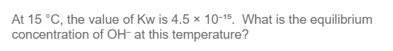 At 15 °C, the value of Kw is 4.5 x 10-15. What is the equilibrium
concentration of OH- at this temperature?