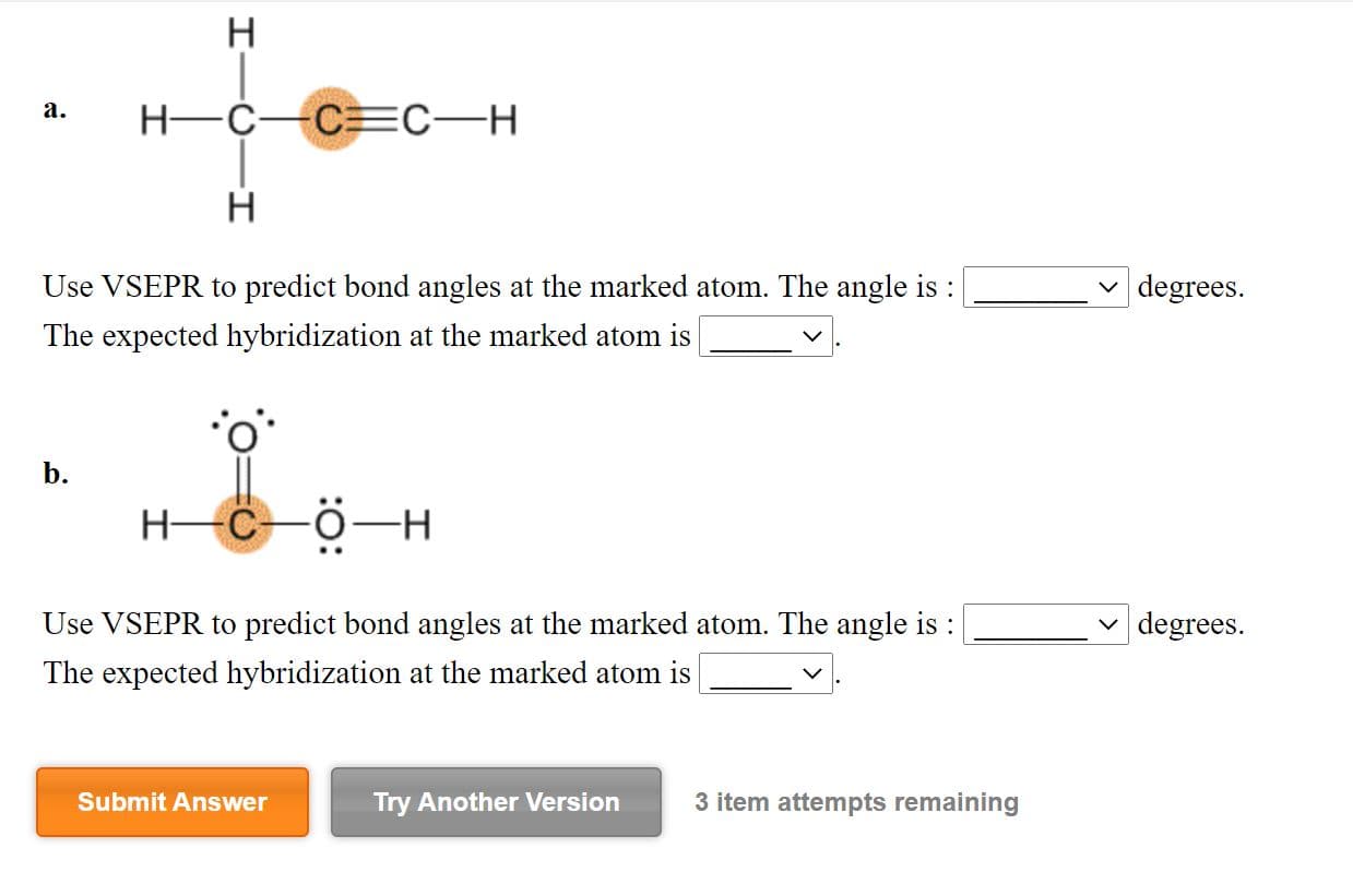 Use VSEPR to predict bond angles at the marked atom. The angle is :
| degrees.
The expected hybridization at the marked atom is
