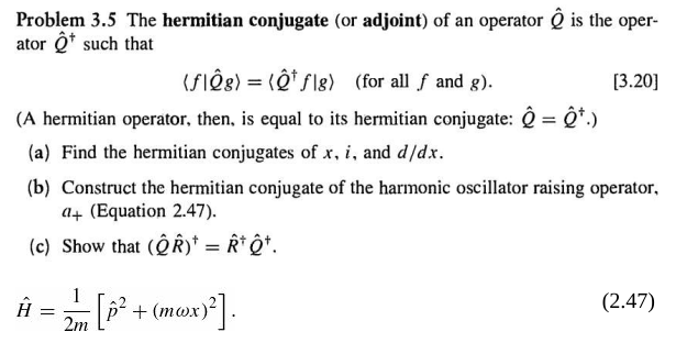 Problem 3.5 The hermitian conjugate (or adjoint) of an operator is the oper-
ator Q* such that
(SIÔ8) = (Ô* Slg) (for all f and g).
[3.20]
(A hermitian operator, then, is equal to its hermitian conjugate: Q = Q*.)
(a) Find the hermitian conjugates of x, i, and d/dx.
(b) Construct the hermitian conjugate of the harmonic oscillator raising operator,
a4 (Equation 2.47).
(c) Show that (QR)* = R* ô*.
1
(mwx)'|.
(2.47)
+
2m
