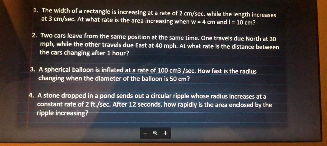 1. The width of a rectangle is increasing at a rate of 2 cm/sec, while the length increases
at 3 cm/sec. At what rate is the area increasing when w = 4 cm and I = 10 cm?
2. Two cars leave from the same position at the same time. One travels due North at 30
mph, while the other travels due East at 40 mph. At what rate is the distance between
the cars changing after 1 hour?
3. A spherical balloon is inflated at a rate of 100 cm3 /sec. How fast is the radius
changing when the diameter of the balloon is 50 cm?
4. A stone dropped in a pond sends out a circular ripple whose radius increases at a
constant rate of 2 ft./sec. After 12 seconds, how rapidly is the area enclosed by the
ripple increasing?
Q +