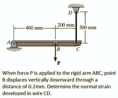 D
200 mm 300 mm
- 400 mm-
A
C
When force Pis applied to the rigid arm ABC, point
B displaces vertically downward through a
distance of 0.2mm. Determine the normal strain
developed in wire CD.
