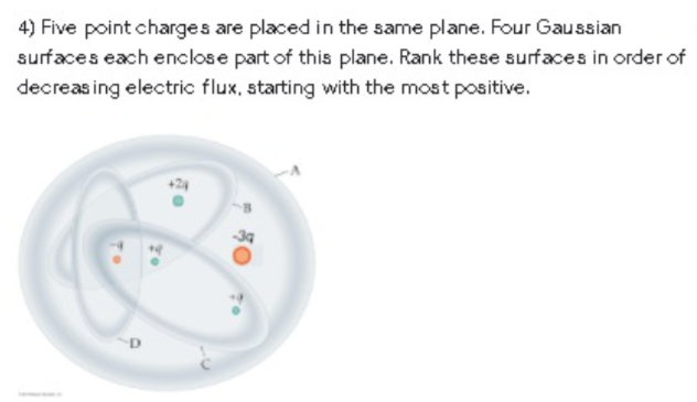 4) Five point charges are placed in the same plane. Four Gaussian
surfaces each enclose part of this plane. Rank these surfaces in order of
decreas ing electric flux, starting with the most positive.
+24
34
