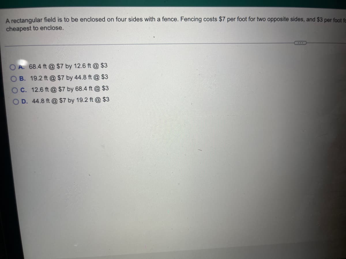A rectangular field is to be enclosed on four sides with a fence. Fencing costs $7 per foot for two opposite sides, and $3 per foot fo
cheapest to enclose.
OA. 68.4 ft @ $7 by 12.6 ft @ $3
OB. 19.2 ft @ $7 by 44.8 ft @ $3
OC. 12.6 ft @ $7 by 68.4 ft @ $3
O D. 44.8 ft @ $7 by 19.2 ft @ $3
