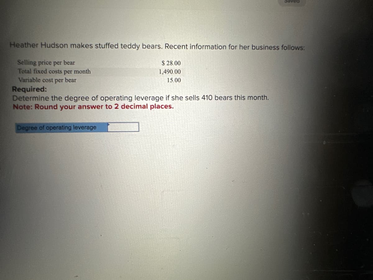 Heather Hudson makes stuffed teddy bears. Recent information for her business follows:
Selling price per bear
Total fixed costs per month
Variable cost per bear
$28.00
1,490.00
15.00
Required:
Determine the degree of operating leverage if she sells 410 bears this month.
Note: Round your answer to 2 decimal places.
Degree of operating leverage
Saved