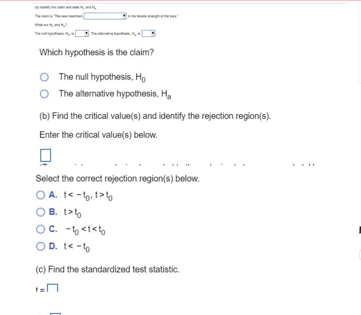 (a) Identify the claim and state Ho and Ha
The claim is "The new treatment
What are Ho and H₂?
The null hypothesis, Ho, is
in the tensile strength of the bars."
Which hypothesis is the claim?
/T
The alternative hypothesis, H₂, is
(b) Find the critical value(s) and identify the rejection region(s).
Enter the critical value(s) below.
The null hypothesis, Ho
The alternative hypothesis, Ha
t =
Select the correct rejection region(s) below.
OA. t< - to, t>to
B. t> to
c. -to <t<to
O D. t< - to
(c) Find the standardized test statistic.