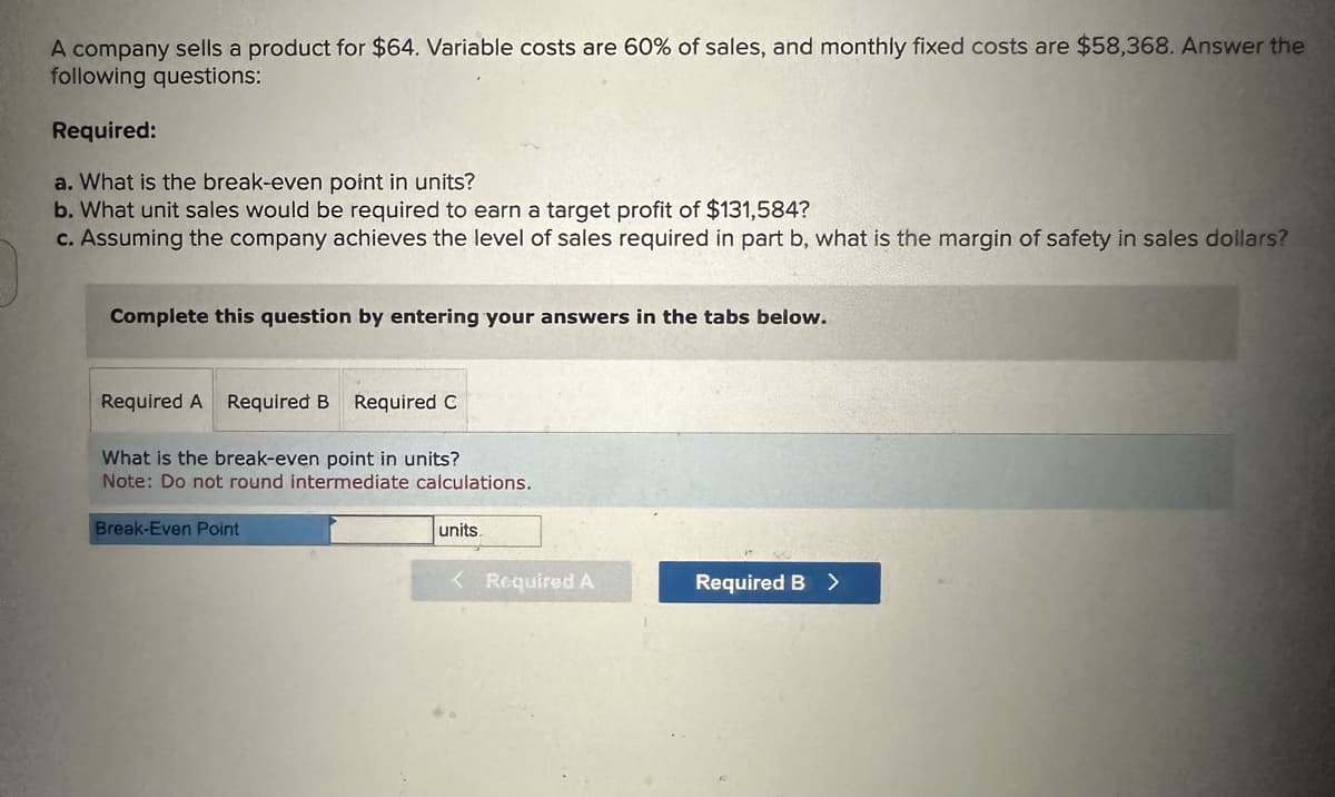A company sells a product for $64. Variable costs are 60% of sales, and monthly fixed costs are $58,368. Answer the
following questions:
Required:
a. What is the break-even point in units?
b. What unit sales would be required to earn a target profit of $131,584?
c. Assuming the company achieves the level of sales required in part b, what is the margin of safety in sales dollars?
Complete this question by entering your answers in the tabs below.
Required A Required B Required C
What is the break-even point in units?
Note: Do not round intermediate calculations.
Break-Even Point
units.
< Required A
Required B >