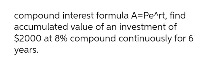 compound interest formula A=Pe^rt, find
accumulated value of an investment of
$2000 at 8% compound continuously for 6
years.
