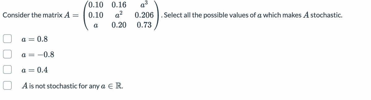 (0.10
a?
0.16
a³
Consider the matrix A
0.10
0.206 ). Select all the possible values of a which makes A stochastic.
a
0.20
0.73
a = 0.8
a = -0.8
a = 0.4
A is not stochastic for any a E R.
