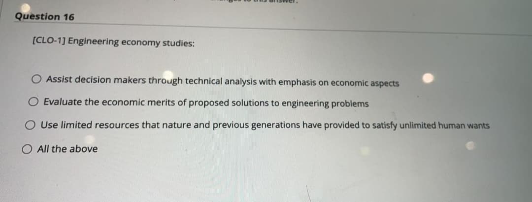 Question 16
[CLO-1] Engineering economy studies:
Assist decision makers through technical analysis with emphasis on economic aspects
Evaluate the economic merits of proposed solutions to engineering problems
O Use limited resources that nature and previous generations have provided to satisfy unlimited human wants
O All the above
