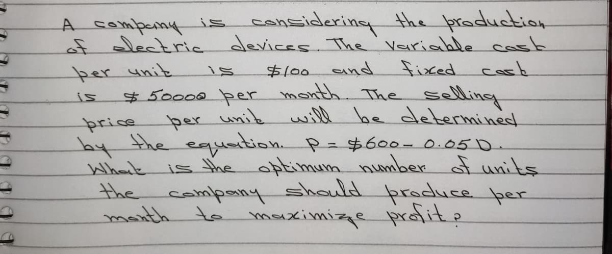 A sompeny is considering the production
of lectria devices. The Variable cast
cork
* 50000 per month. The selling
will be determined
per unit
$100
and
fixed
is
price
per unik
by the eqation P- $600-0.050.
is the optimum number of units
should produce per
maximizze prafit?
%3D
What
the
manth to
company
