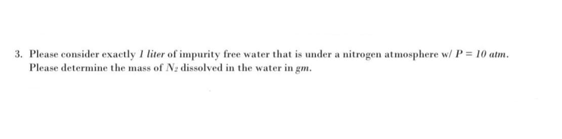 3. Please consider exactly 1 liter of impurity free water that is under a nitrogen atmosphere w/ P = 10 atm.
Please determine the mass of N2 dissolved in the water in gm.
