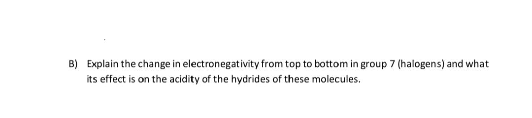 B) Explain the change in electronegativity from top to bottom in group 7 (halogens) and what
its effect is on the acidity of the hydrides of these molecules.
