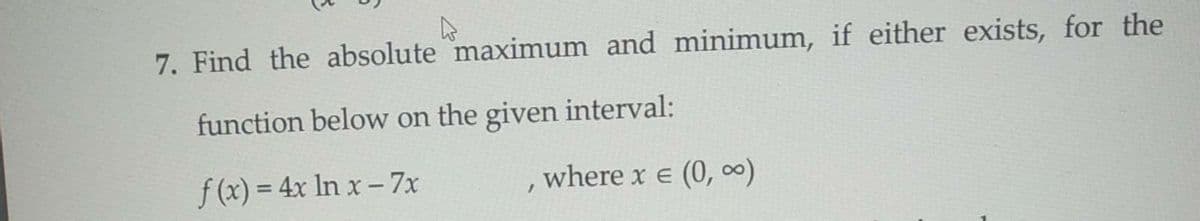 7. Find the absolute maximum and minimum, if either exists, for the
function below on the given interval:
f(x) = 4x In x-7x
where x e (0, )
