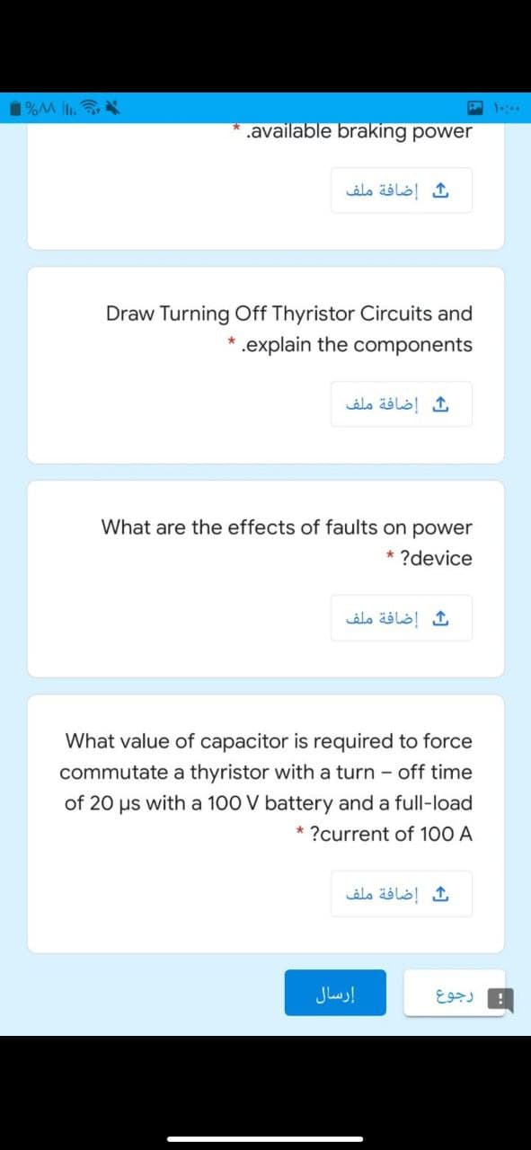 1%M .
.available braking power
إضافة ملف
Draw Turning Off Thyristor Circuits and
* .explain the components
إضافة ملف
What are the effects of faults on power
* ?device
إضافة ملف
What value of capacitor is required to force
commutate a thyristor with a turn - off time
of 20 us with a 100 V battery and a full-load
* ?current of 100 A
ث إضافة ملف
إرسال
رجوع

