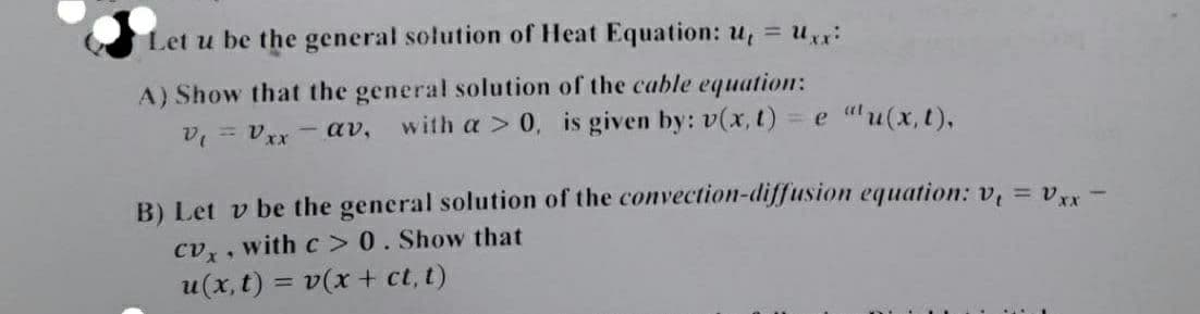 Let u be the general solution of Heat Equation: u, = ux
A) Show that the general solution of the cable equation:
v = ver - av,
with a > 0, is given by: v(x, t) = e "u(x,t),
B) Let v be the general solution of the convection-diffusion equation: v, = v -
cv, , with c > 0. Show that
u(x, t) = v(x + ct, t)
