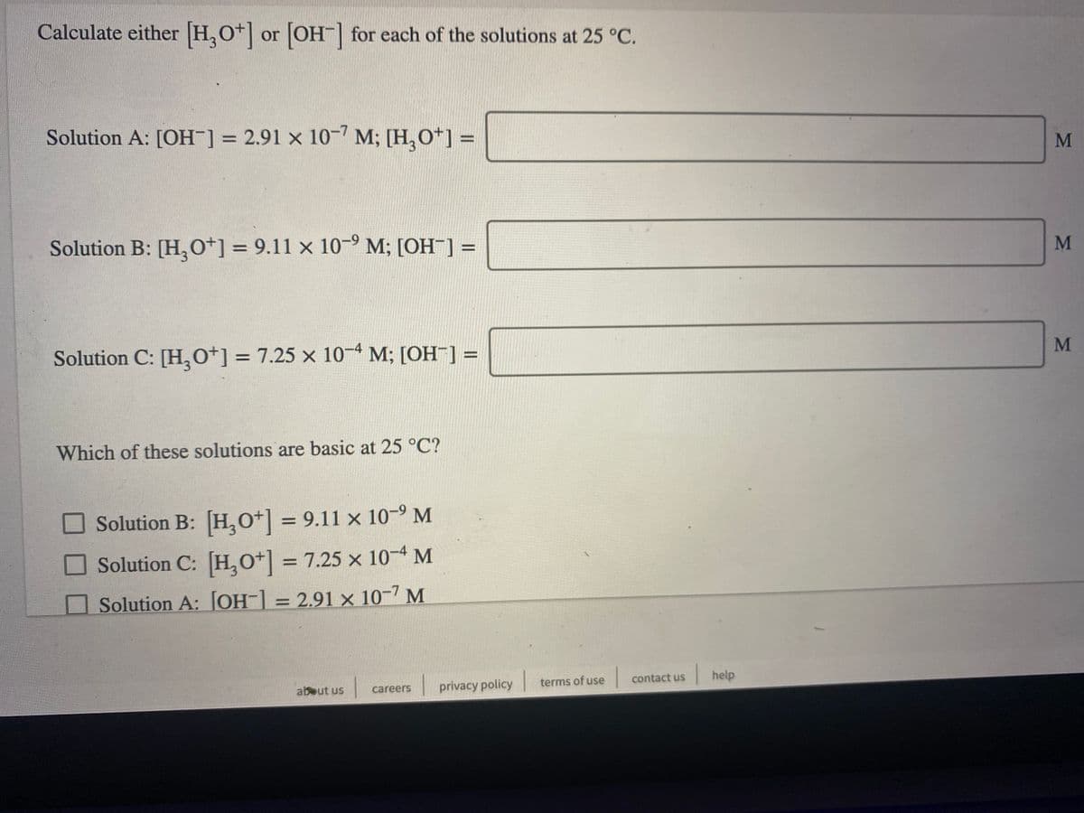 Calculate either H,O+ or OH| for each of the solutions at 25 °C.
Solution A: [OH¯] = 2.91 x 10" M; [H,O*] =
%3D
Solution B: [H,0*] = 9.11 x 10-° M; [OH ] =
M
%3D
%3D
M
Solution C: [H,0*] = 7.25 × 10-4 M; [OH ] =
%3D
%3D
Which of these solutions are basic at 25 °C?
Solution B: [H,O*] = 9.11 x 10-9 M
%3D
Solution C: [H,O*] = 7.25 x 10-4 M
Solution A: [OH-] = 2.91 × 10-7 M
%3D
| contact us
help
privacy policy
terms of use
abeut us
careers
