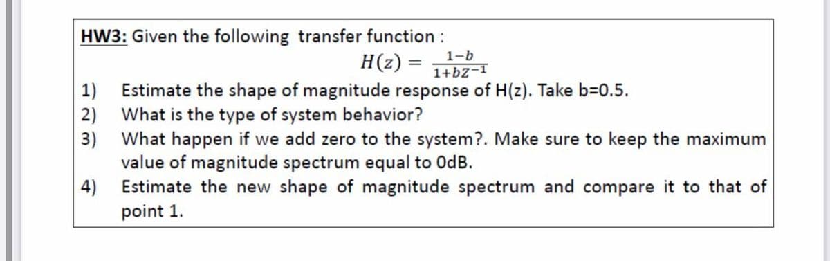 HW3: Given the following transfer function :
H(z) =
1-b
1+bZ-1
1) Estimate the shape of magnitude response of H(z). Take b=0.5.
2) What is the type of system behavior?
3) What happen if we add zero to the system?. Make sure to keep the maximum
value of magnitude spectrum equal to OdB.
4)
Estimate the new shape of magnitude spectrum and compare it to that of
point 1.
