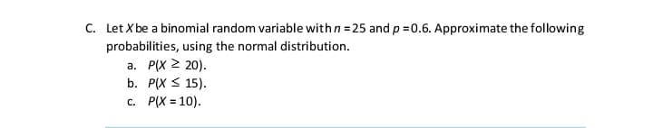 C. Let X be a binomial random variable withn = 25 and p =0.6. Approximate the following
probabilities, using the normal distribution.
a. P(X 2 20).
b. P(X < 15).
c. P(X = 10).
