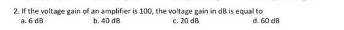 2. If the voltage gain of an amplifier is 100, the voltage gain in dB is equal to
a. 6 dB
d. 60 dB
b. 40 dB
c. 20 dB