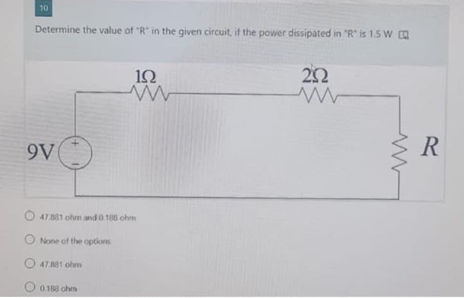 10
Determine the value of "R" in the given circuit, if the power dissipated in "R" is 1.5 W
9V
O
19
ww
O47.881 ohm and 0.188 ohm
O None of the options
O47.881 ohm
0.188 ohm
2592
www
www
R