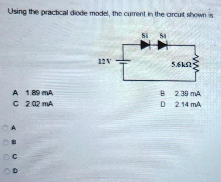 Using the practical diode model, the current in the circuit shown is:
A 1.89 mA
C 2.02 mA
CA
Св
Oc
OD
12V
Si Si
B
D
5.6kΩ
2.39 mA
2.14 mA