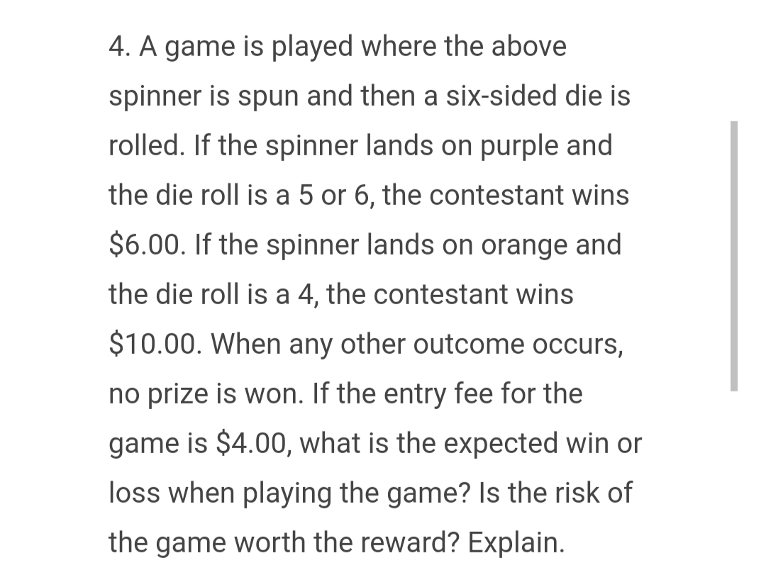 4. A game is played where the above
spinner is spun and then a six-sided die is
rolled. If the spinner lands on purple and
the die roll is a 5 or 6, the contestant wins
$6.00. If the spinner lands on orange and
the die roll is a 4, the contestant wins
$10.00. When any other outcome occurs,
no prize is won. If the entry fee for the
game is $4.00, what is the expected win or
loss when playing the game? Is the risk of
the game worth the reward? Explain.