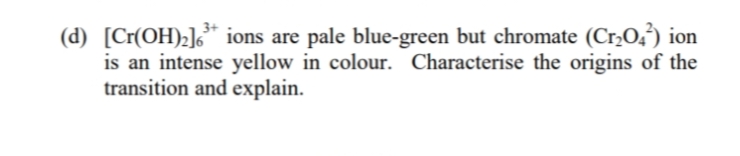 (d) [Cr(OH)2]¿* ions are pale blue-green but chromate (Cr,O,) ion
is an intense yellow in colour. Characterise the origins of the
transition and explain.

