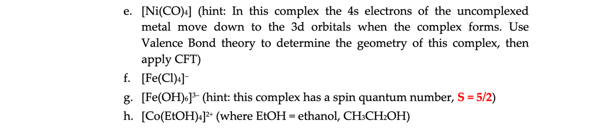 e. [Ni(CO)4] (hint: In this complex the 4s electrons of the uncomplexed
metal move down to the 3d orbitals when the complex forms. Use
Valence Bond theory to determine the geometry of this complex, then
apply CFT)
f. [Fe(CI)4]
g. [Fe(OH)6]- (hint: this complex has a spin quantum number, S = 5/2)
h. [Co(ETOH)4]* (where EtOH = ethanol, CH:CH2OH)
