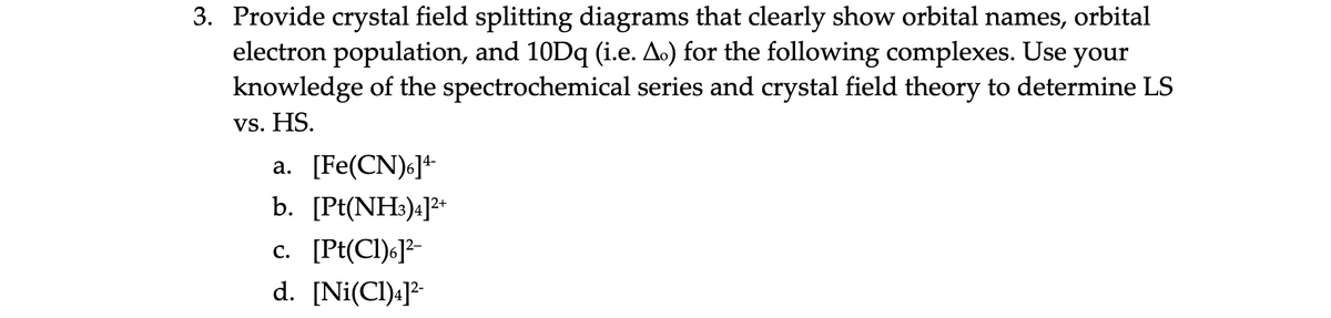 3. Provide crystal field splitting diagrams that clearly show orbital names, orbital
electron population, and 10D (i.e. A.) for the following complexes. Use your
knowledge of the spectrochemical series and crystal field theory to determine LS
vs. HS.
a. [Fe(CN)6]+
b. [Pt(NH3)4]+
c. [Pt(CI)6]?-
d. [Ni(Cl)«]²-
