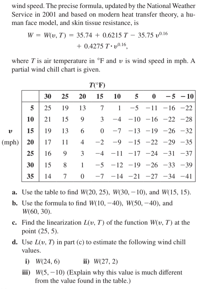 wind speed. The precise formula, updated by the National Weather
Service in 2001 and based on modern heat transfer theory, a hu-
man face model, and skin tissue resistance, is
W = W(v, T) = 35.74 + 0.6215 T – 35.75 vº.16
+ 0.4275 T· v0.16
where T is air temperature in °F and v is wind speed in mph. A
partial wind chill chart is given.
T(°F)
30
25
20
15
10
-5 - 10
25
19
13
7
1
-5
-11 -16 -22
10
21
15
9.
3
-4
- 10 -16 –22 -28
15
19
13
-7 -13 –19 -26 -32
(mph)
20
17
11
4
-2
-9 -15 -22 -29 -35
25
16
9
3
-4
-11 -17 -24 -31 -37
30
15
8
1
-5
-12 -19 –26 -33 -39
35
14
7
-7
-14 -21 -27 –34 -41
a. Use the table to find W(20, 25), W(30, – 10), and W(15, 15).
b. Use the formula to find W(10, –40), W(50, –40), and
W(60, 30).
c. Find the linearization L(v, T) of the function W(v, T) at the
point (25, 5).
d. Use L(v, T) in part (c) to estimate the following wind chill
values.
i) W(24, 6)
ii) W(27, 2)
iii) W(5, – 10) (Explain why this value is much different
from the value found in the table.)
