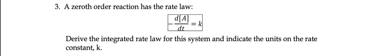 3. A zeroth order reaction has the rate law:
d[A]
dt
Derive the integrated rate law for this system and indicate the units on the rate
constant, k.
