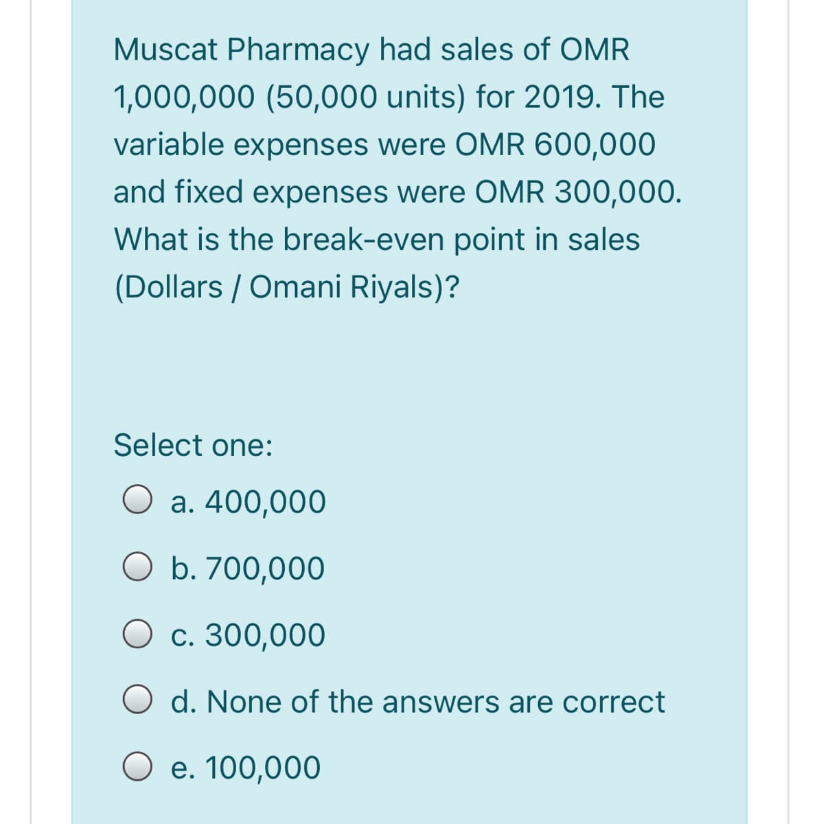 Muscat Pharmacy had sales of OMR
1,000,000 (50,000 units) for 2019. The
variable expenses were OMR 600,000
and fixed expenses were OMR 300,000.
What is the break-even point in sales
(Dollars / Omani Riyals)?
Select one:
O a. 400,000
O b. 700,000
O c. 300,000
O d. None of the answers are correct
O e. 100,000
