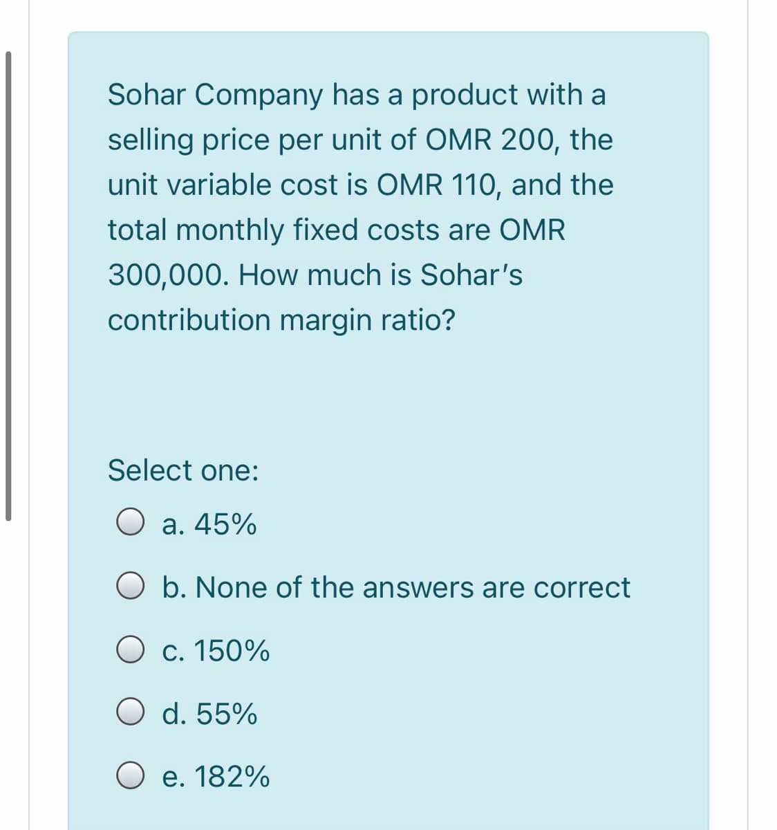 Sohar Company has a product with a
selling price per unit of OMR 200, the
unit variable cost is OMR 110, and the
total monthly fixed costs are OMR
300,000. How much is Sohar's
contribution margin ratio?
Select one:
O a. 45%
O b. None of the answers are correct
O c. 150%
O d. 55%
O e. 182%
