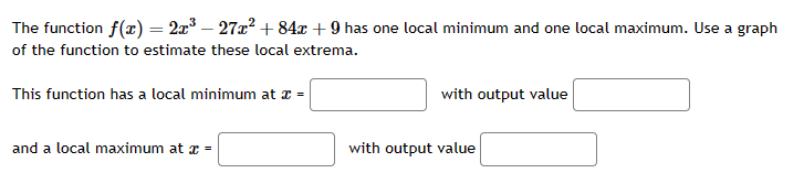 The function f(x) = 2x³ − 27x² +84x +9 has one local minimum and one local maximum. Use a graph
of the function to estimate these local extrema.
This function has a local minimum at x =
and a local maximum at x =
with output value
with output value