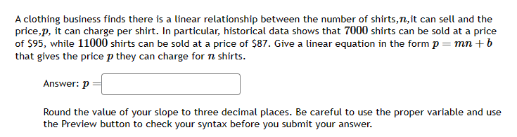 A clothing business finds there is a linear relationship between the number of shirts, n, it can sell and the
price,p, it can charge per shirt. In particular, historical data shows that 7000 shirts can be sold at a price
of $95, while 11000 shirts can be sold at a price of $87. Give a linear equation in the form p = mn + b
that gives the price p they can charge for n shirts.
Answer: p
Round the value of your slope to three decimal places. Be careful to use the proper variable and use
the Preview button to check your syntax before you submit your answer.