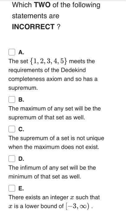 Which TWO of the following
statements are
INCORRECT ?
А.
The set {1, 2, 3, 4, 5} meets the
requirements of the Dedekind
completeness axiom and so has a
supremum.
В.
The maximum of any set will be the
supremum of that set as well.
C.
The supremum of a set is not unique
when the maximum does not exist.
D.
The infimum of any set will be the
minimum of that set as well.
Е.
There exists an integer a such that
x is a lower bound of [-3, o0).
