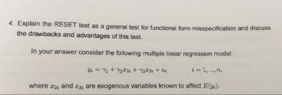 4. Explain the RESET test as a general test for functional form misspecification and discuss
the drawbacks and advantages of this test.
In your answer consider the following multiple linear regression model:
4 = 1 + 722 + 73#3 + 4
i= 1,.,n,
where a, and #3, are exogenous variables known to affect E(y.).
